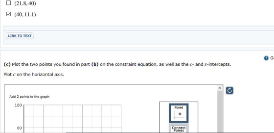 (21.8, 40) (40, 11.1) LINK TO TEXT G (c) Plot the two points you found in part (b) on the constraint equation, as well as the