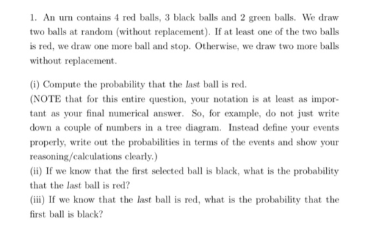 1. An urn contains 4 red balls, 3 black balls and 2 green balls. We draw two balls at random (without replacement). If at least one of the two balls is red, we draw one more ball and stop. Otherwise, we draw two more balls without replacement. (i) Compute the probability that the last bal is red (NOTE that for this entire question, your notation is at least as impor tant as your final numerical answer. So, for example, do not just write down a couple of numbers in a tree diagram. Instead define your events properly, write out the probabilities in terms of the events and show your reasoning/calculations clearly.) (ii) If we know that the first selected ba is black, what is the probability that the last bal is red? (ii) If we know that the last ball is red, what is the probability that the first ball is black?
