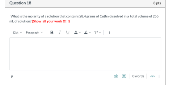 Question 18 8 pts What is the molarity of a solution that contains 28.4 grams of CuBr2 dissolved in a total volume of 255 mL