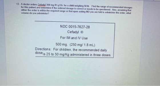13. A doctor orders Celady! 300 mg IV 4.8.h for a child weighing 50 lb. Find the range of recommended dosages for this patien