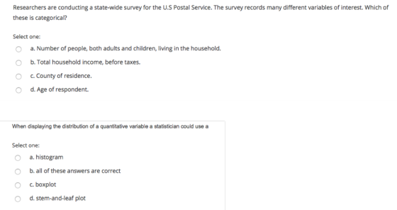Researchers are conducting a state-wide survey for the U.S Postal Service. The survey records many different variables of interest. Which of these is categorical? Select one: O a. Number of people, both adults and children, living in the household. O b. Total household income, before taxes. O c. county of residence. O d. Age of respondent. When displaying the distribution of a quantitative variable a statistician could use a Select one: O a. histogram O b.all of these answers are correct O c. boxplot O d. stem-and-leaf plot