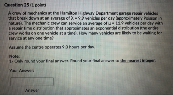 Question 25 (1 point) A crew of mechanics at the Hamilton Highway Department garage repair vehicles that break down at an ave