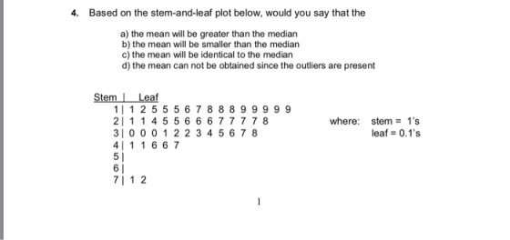 4. Based on the stem-and-leaf plot below, would you say that the a) the mean will be greater than the median b) the mean will be smaller than the median c) the mean will be identical to the median d) the mean can not be obtained since the outliers are present Stem Leaf 1| 1 2 5 5 5 6 7 8889 9999 2 11 45 5 6 6677 778 310 00 1 2 2 3 4 567 8 4111667 where: stem1s leaf 0.1s 71 1 2