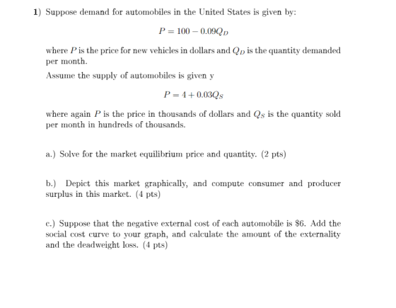 1) Suppose demand for automobiles in the United States is given by P-100-0.09QD where Pis the price for new vehicles in dollars and Qp is the quantity demanded per month Assume the supply of automobiles is given y P 4+0.03Qs where again P is the price in thousands of dollars and Qs is the quantity sold per month in hundreds of thousands. a.) Solve for the market equilibrium price and quantity. (2 pts) b.) Depict this market graphically, and compute consumer and producer surplus in this market. (4 pts) c.) Suppose that the negative external cost of each automobile is $6. Add the social cost curve to your graph, and calculate the amount of the externality and the deadweight loss. (4 pts)