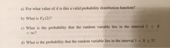 a) For what value of A is this a valid probability distribution function? b) What is Fx (2)? c) What is the probability that