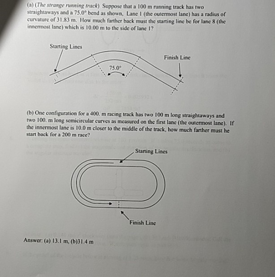 (a) (The strange running track) Suppose that a 100 m running track has two straightaways and a 75.0° bend as shown, Lane I (the outermost lane) has a radius of curvature of 31.83 m. How much farther back must the starting line be for lane 8 (the innermost lane) which is 10.00 m to the side of lane 1? Starting Lines Finish Line 75.0 (b) One configuration for a 400. m racing track has two 100 m long straightaways and two 100. m long semicircular curves as measured on the first lane (the outermost lane). If the innermost lane is 10.0 m closer to the middle of the track, how much farther must he start back for a 200 m race? Starting Lines Finish Line Answer: (a) 13.1 m, (b)31.4 m