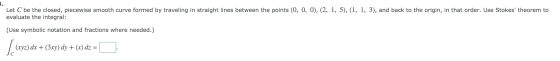 Let C be the closed, piecewise smooth curve formed by traveling in straight lines between the points (0, 0, 0), (2, 1, 5), (1