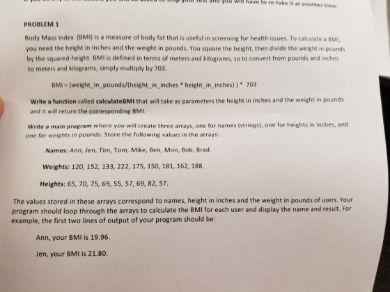 10D yUur Tugt Sna you will have to re-take it at another time PROBLEM 1 Body Mass Index (BMI) is a measure of body fat that is useful in screening for health issues. To calculate a BMi, you need the height in inches and the weight in pounds. You square the height, then divide the weight in pounds by the squared-height. BMI is defined in terms of meters and kilograms, so to convert from pounds and inches to meters and kilograms, simply multiply by 703 BMI (weight_in_pounds/(height_in_inches height_in_inches)) 703 Write a function called calculateBMI that will take as parameters the height in inches and the weight in pounds and it will return the corresponding BMI Write a main program where you will create three arrays, one for names (strings), one for heights in inches, and one for weights in pounds. Store the following values in the arrays: Names: Ann, Jen, Tim, Tom, Mike, Ben, Mon, Bob, Brad. Weights: 120, 152, 133, 222, 175, 150, 181, 162, 188. Heights: 65, 70, 75, 69, 55, 57, 69, 82, 57 The values stored in these arrays correspond to names, height in inches and the weight in pounds of users. Your program should loop through the arrays to calculate the BMI for each user and display the name and result. For example, the first two lines of output of your program should be: Ann, your BMI is 19.96. Jen, your BMI is 21.80.
