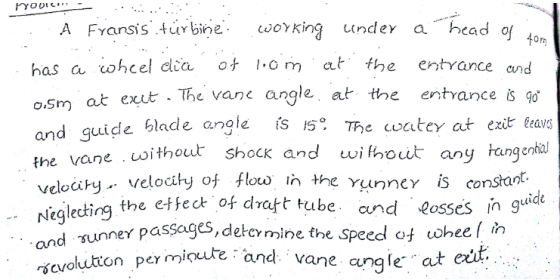 A Fyansis turbine oKin undey a bead o has a ohcel dia ot .om at the entrance nd 0m at exut The vane angle, at the entrance 8 o and guide blade angle fs IS he watey at ézt tear without shocK and withouょ anytangenhal veloci y velo ity of flow l the Yunncy constant. lecding the etfeot of dratt tube and losses in g yunney passages, delermine the speed ot ohee n ermioute and vane angle at and