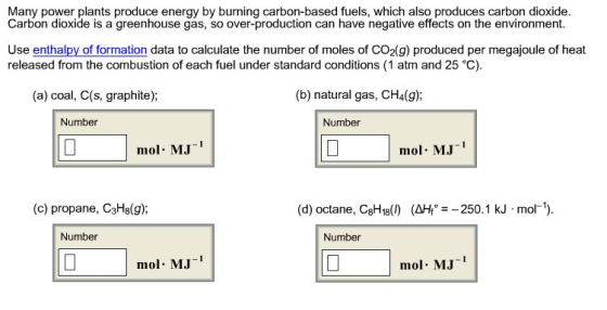 Many power plants produce energy by burning carbon-based fuels, which also produces carbon dioxide Carbon dioxide is a greenhouse gas, so over-production can have negative effects on the environment. Use enthalpy of formation data to calculate the number of moles of CO2(g) produced per megajoule of heat released from the combustion of each fuel under standard conditions (1 atm and 25 °C). (a) coal, C(s, graphite); (b) natural gas, CH4(g): Number Number mol MJ1 mol MJ (c) propane, C3Hs(g); (d) octane, C8H18(1) (ΔΗ, 250.1 kJ-mol-1). Number Number mol MJ mol MJ1