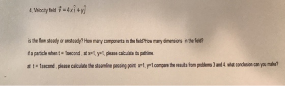 4.Velocityfieldす=4x1+yj is the fow steady or unsteady? How many components in the fieldHow many dimensions in the field? if a particle when t-1second . at xtJF1, please calculate its pathine. at t 1second, please calculate the steamline passing point xe1,y-1 compare the results from problems 3 and 4. what conclusion can you make?