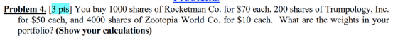 Problem 4. 13 pts] You buy 1000 shares of Rocketman Co. for $70 each, 200 shares of Trumpology, Ind. for $50 each, and 4000 shares of Zootopia World Co. for S10 each. What are the weights in your portfolio? (Show your calculations)