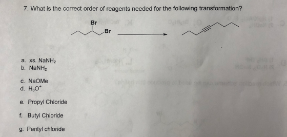 7. What is the correct order of reagents needed for the following transformation? Br Br a. xs. NaNH2 b. NaNH2 C. NaOMe d. H3O* e. Propyl Chloride f. Butyl Chloride g. Pentyl chloride