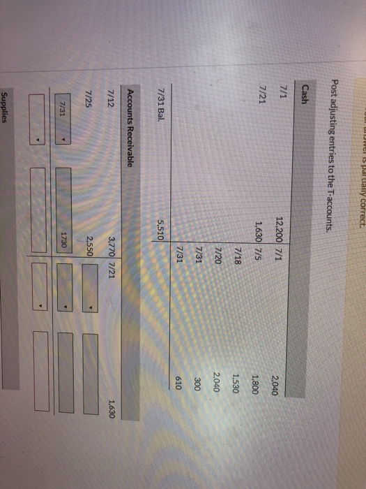 Is partially correct. Post adjusting entries to the T-accounts. Cash 7/1 2,040 12,200 7/1 1,630 7/5 7/21 1,800 7/18 1,530 7/2