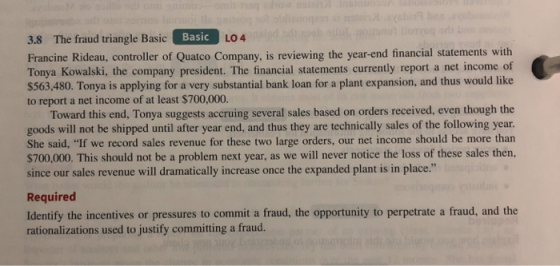 Basic 3.8 The fraud triangle Basic E Francine Rideau, controller of Quatco Company, is reviewing the year-end financial statements with Tonya Kowalski, the company president. The financial statements currently report a net income of $563,480. Tonya is applying for a very substantial bank loan for a plant expansion, and thus would like to report a net income of at least $700,000. LO 4 Toward this end, Tonya suggests accruing several sales based on orders received, even though the goods will not be shipped until after year end, and thus they are technically sales of the following year. She said, If we record sales revenue for these two large orders, our net income should be more than $700,000. This should not be a problem next year, as we will never notice the loss of these sales then, since our sales revenue will dramatically increase once the expanded plant is in place. Required Identify the incentives or pressures to commit a fraud, the opportunity to perpetrate a fraud, and the rationalizations used to justify committing a fraud.