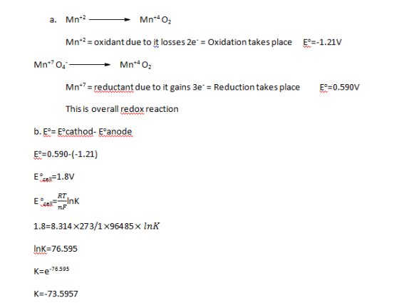 Mn*4O2 Mnt2- oxidant due to it losses 2e Oxidation takes place E--1.21v Mn*4O2 Mn+7- ant due to it gains 3e. = Reduction takes place E-0.590V This is overall redox reaction b. E-Ecathod-Eanode E-0.590-(-1.21) RT nF 1.8-8.314x273/1x96485 x lnK InK=76.595 Ke-76595 K -73.5957
