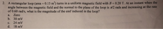 2. A rectangular loop (area 0.15 m2) turns in a uniform magnetic field with B -0.20 T. At an instant when the angle between the magnetic field and the normal to the plane of the loop is d2 rads and increasing at the rate of 0.60 rad/s, what is the magnitude of the emf induced in the loop? a. Zero b. 30 mV c. 24 mV d. 18 mV
