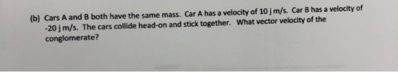 (b) Cars A and B both have the same mass. Car A has a velocity of 10j m/s. Car B has a velocity of -20 j m/s. The cars collide head-on and stick together. conglomerate? What vector velocity of the