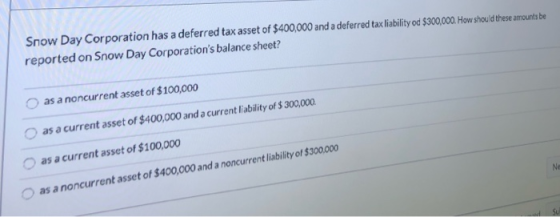Snow Day Corporation has a deferred tax asset of $400,000 and a deferred tax liability od $300,000. How should these amounts