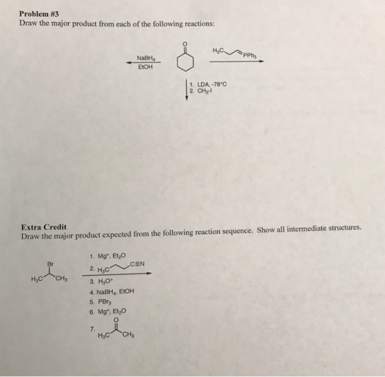 Problem #3 Draw the major product from each of the following reactions: NaBH4 EtOH 1. LDA, -78°C 2. CH3-l Extra Credit Draw the major product expected from the following reaction sequence. Show all intermediate structures. 1. Mg°, Et2Co 2. Br 3. H3O 4. NaBH4, EtOH 5. PBrs 6. Mg, EtyO 7. H3C CH3
