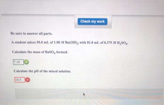 Check my work Be sure to answer all parts. A student mixes 50.0 mL of 1.00 M Ba(OH), with 81.0 mL of 0.375 M H,SO. Calculate