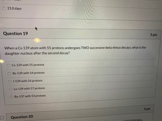 21.0 days Question 19 5 pts When a Cs-139 atom with 55 protons undergoes TWO successive beta minus decays, what is the daught