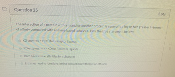 Question 25 2 pts The interaction of a protein with a ligand or another protein is generally a log or two greater in terms of