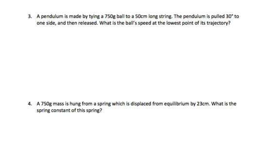 3. A pendulum is made by tying a 750g ball to a 50cm long string. The pendulum is pulled 30° to one side, and then released. What is the balls speed at the lowest point of its trajectory? A 750g mass is hung from a spring which is displaced from equilibrium by 23cm. What is the spring constant of this spring? 4.