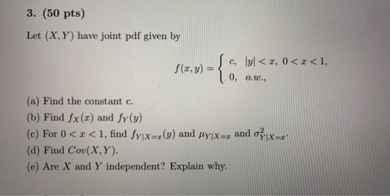 3. (50 pts) Let (X,Y) have joint pdf given by -{ c, lyl< x, 0 < x < 1, f(x,y) = 0, 0.w., (a) Find the constant c. (b) Find fx