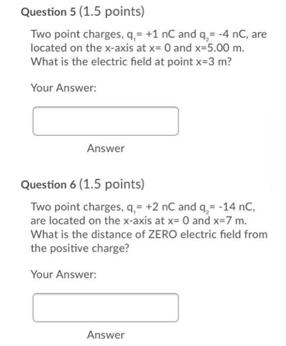 Question 5 (1.5 points) Two point charges, q,= +1 nC and q = -4 nC, are located on the x-axis at x= 0 and x=5.00 m. What is t