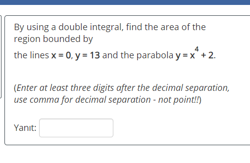 By using a double integral, find the area of the region bounded by the lines x = 0, y = 13 and the parabola y=x*+2. (Enter at