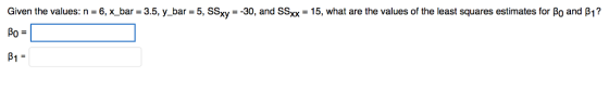 Given the values: n 6,x bar 3.5, y_ bar 5, SSxy-30, and SSxx-15, what are the values of the least squares estimates for Bo and B1? Po B1