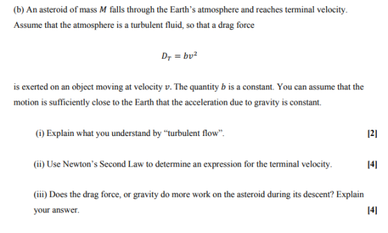 (b) An asteroid of mass M falls through the Earths atmosphere and reaches terminal velocity. Assume that the atmosphere is a turbulent fluid, so that a drag force is exerted on an object moving at velocity v. The quantity b is a constant. You can assume that the motion is sufficiently close to the Earth that the acceleration due to gravity is constant. (i) Explain what you understand by turbulent flow 121 (ii) Use Newtons Second Law to determine an expression for the terminal velocity 141 (iii) Does the drag force, or gravity do more work on the asteroid during its descent? Explain your answer. 141