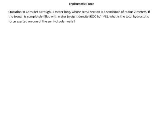 Hydrostatic Force Question 1: Consider a trough, 1 meter long, whose cross-section is a semicircle of radius 2 meters. If the