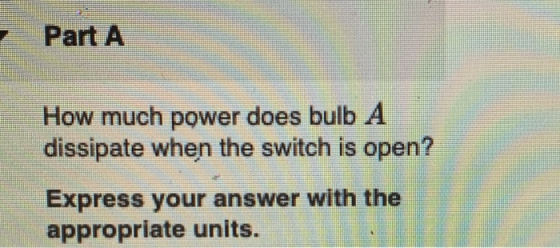 Part A How much power does bulb A dissipate when the switch is open? Express your answer with the appropriate units.
