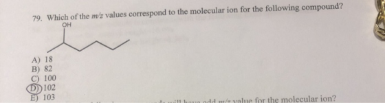 79. Which of the m/z values correspond to the molecular ion for the following compound? OH A) 18 B) 82 100 0 102 E) 103