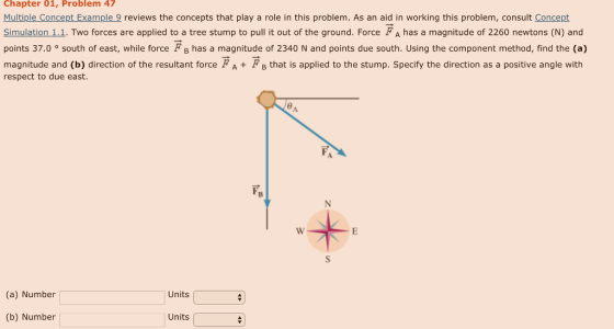 Chapter 01, Problem 47 Multiple Concept Example 9 reviews the concepts that play a role in this problem. As an aid in working this problem, consult Concept Simulation 1.1. Two forces are applied to a tree stump to pull it out of the ground. Force FA has a magnitude of 2260 newtons (N) and points 37.0 ° south of east, while force FB has a magnitude of 2340 N and points due south. Using the component method, find the (a) magnitude and (b) direction of the resultant force FA+FB that is applied to the stump. Specify the direction as a positive angle with respect to due east. (a) Number Units (b) Number Units