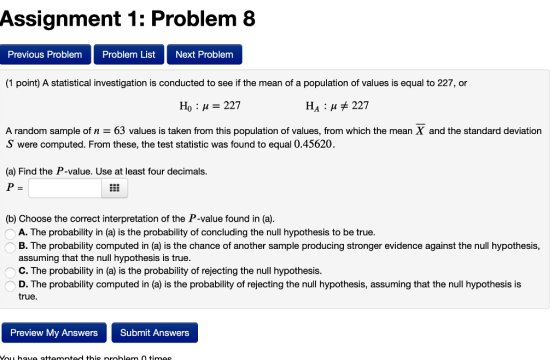 Assignment 1: Problem 8 Previous Problem Problem List Next Problem (1 point) A statistical investigation is conducted to see if the mean of a population of values is equal to 227, or Ho 227 HA 227 A random sample of n 63 values is taken from this population of values, from which the mean X and the standard deviation S were computed. From these, the test statistic was found to equal 0.45620. (a) Find the P-value. Use at least four decimals. (b) Choose the correct interpretation of the P-value found in (a). A. The probability in (a) is the probability of concluding the null hypothesis to be true B. The probability computed in (a) is the chance of another sample producing stronger evidence against the null hypothesis, assuming that the null hypothesis is true. C. The probability in (a) is the probability of rejecting the null hypothesis. D. The probability computed in (a) is the probability of rejecting the null hypothesis, assuming that the null hypothesis is true. Preview My Answers Submit Answers