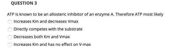 QUESTION 3 ATP is known to be an allosteric inhibitor of an enzyme A. Therefore ATP most likely Increases Km and decreases Vm