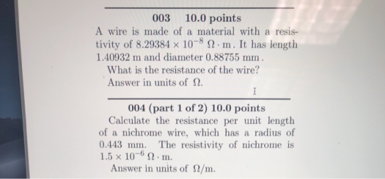 003 10.0 points A wire is made of a material with a resis- tivity of 8.29384 x 108 Sm. It has length 1.40932 m and diameter 0.88755 mm What is the resistance of the wire? Answer in units of Ω. 004 (part 1 of 2) 10.0 points Calculate the resistance per unit length of a nichrome wire, which has a radius of 0.443 mm. The resistivity of nichrome is 1.5x 10-6 Ω . m. Answer in units of 2/m