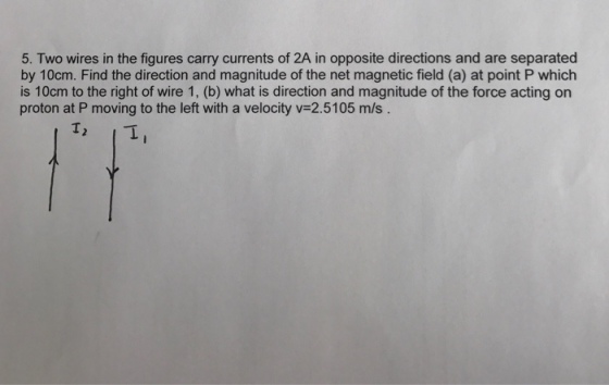 5. Two wires in the figures carry currents of 2A in opposite directions and are separated by 10cm. Find the direction and magnitude of the net magnetic field (a) at point P which is 10cm to the right of wire 1, (b) what is direction and magnitude of the force acting on proton at P moving to the left with a velocity v 2.5105 m/s In