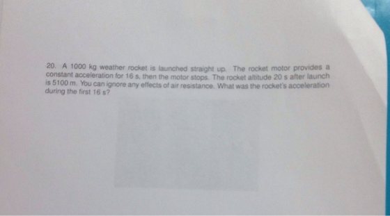 20. A 1000 kg weather rocket is launched straight up. The rocket motor provides a constant acceleration for 16 s, then the motor stops. The rocket altitude 20 s after launch is 5100 m. You can ignore any effects of air resistance. What was the rockets acceleration during the first 16 s?