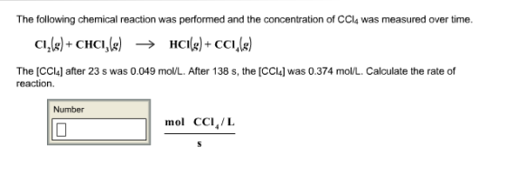 The following chemical reaction was performed and the concentration of CCl4 was measured over time. C12(g) CHCI3(x) -> The [CCl4] after 23 s was 0.049 mo/L. After 138 s, the [CCI4] was 0.374 mol/L. Calculate the rate of reaction Number mol CCI,/L