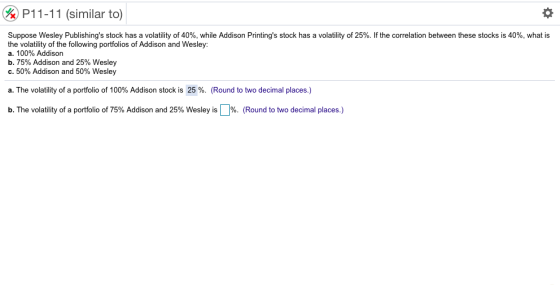 (%) P11-11 (similar to) Suppose Wesley Publishings stock has a volatility of 40%, while Addison Printings stock has a volatility of 25%. If the correlation between these stocks is 40%, what is the volatility of the following portfolios of Addison and Wesley: a. 100% Addison b, 75% Addison and 25% Wesley c.50% Addison and 50% Wesley a. The volatility of a portfolio of 100% Addison stock is 25 %. (Round to two decimal places.) b. The volatility of a portfolio of 75% Addison and 25% Wesley is % (Round to two decimal places.)