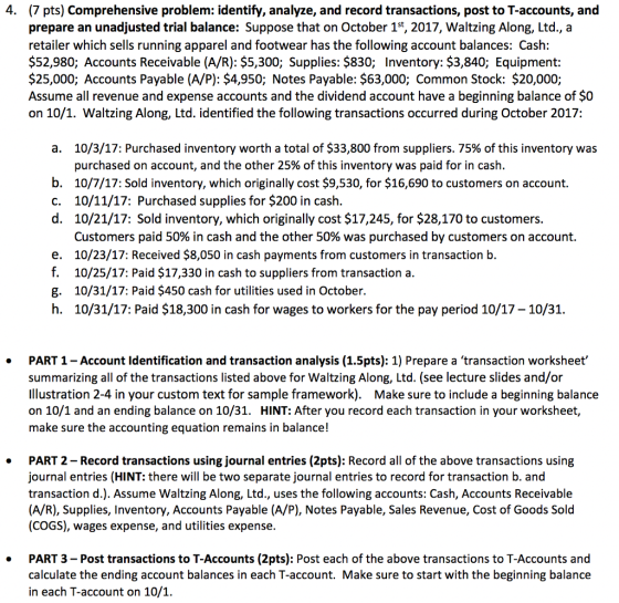 4. (7 pts) Comprehensive problem: identify, analyze, and record transactions, post to T-accounts, and prepare an unadjusted trial balance: Suppose that on October 1st, 2017, Waltzing Along, Ltd., a retailer which sells running apparel and footwear has the following account balances: Cash $52,980; Accounts Receivable (A/R): $5,300; Supplies: $830; Inventory: $3,840; Equipment: $25,000; Accounts Payable (A/P): $4,950; Notes Payable: $63,000; Common Stock: $20,000; Assume all revenue and expense accounts and the dividend account have a beginning balance of $0 on 10/1. Waltzing Along, Ltd. identified the following transactions occurred during October 2017: a. 10/3/17: Purchased inventory worth a total of $33,800 from suppliers, 75% of this inventory was purchased on account, and the other 25% of this inventory was paid for in cash. b. 10/7/17: Sold inventory, which originally cost $9,530, for $16,690 to customers on account. c. 10/11/17: Purchased supplies for $200 in cash d. 10/21/17: Sold inventory, which originally cost $17,245, for $28,170 to customers. e. f. g. h. Customers paid 50% in cash and the other 50% was purchased by customers on account. 10/23/17: Received $8,050 in cash payments from customers in transaction b. 10/25/17: Paid $17,330 in cash to suppliers from transaction a. 10/31/17: Paid $450 cash for utilities used in October. 10/31/17: Paid $18,300 in cash for wages to workers for the pay period 10/17 - 10/31. PART 1- Account Identification and transaction analysis (1.5pts): 1) Prepare a transaction worksheet summarizing all of the transactions listed above for Waltzing Along, Ltd. (see lecture slides and/or Ilustration 2-4 in your custom text for sample framework). Make sure to include a beginning balance on 10/1 and an ending balance on 10/31. HINT: After you record each transaction in your worksheet, make sure the accounting equation remains in balance! . PART 2- Record transactions using journal entries (2pts): Record all of the above transactions using journal entries (HINT: there will be two separate journal entries to record for transaction b. and transaction d.). Assume Waltzing Along, Ltd., uses the following accounts: Cash, Accounts Receivable (A/R), Supplies, Inventory, Accounts Payable (A/P), Notes Payable, Sales Revenue, Cost of Goods Solod (COGS), wages expense, and utilities expense. . PART 3- Post transactions to T-Accounts (2pts): Post each of the above transactions to T-Accounts and calculate the ending account balances in each T-account. Make sure to start with the beginning balance in each T-account on 10/1. .