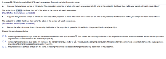 A survey of 2,250 adults reported that 52% watch news videos. Complete parts (a) through (c) below. a Suppose that you take a sample of 100 adults. If the population proportion of adults who watch news videos is 0.52, what is the probability that fewer than half in your sample will watch news videos? The probability is 0.3445 that fewer than half of the adults in the sample will watch news videos. Round to four decimal places as needed.) b. Suppose that you take a sample of 500 adults. If the population proportion of adults who watch news videos is 0.52, what is the probability that fewer than half n your sample will watch news videos? The probability is .1854 that fewer than half of the adults in the sample will watch news videos (Round to four decimal places as needed.) c. Discuss the effect of sample size on the sampling distribution of the proportion in general and the effect on the probabilities in parts (a) and (b). Choose the correct answer below. OA Increasing the sample size by a factor of 5 decreases the standard error by a factor of 5.This causes the sampling distribution of the proportion to become more concentrated around the true population OB. Increasing the sample size by a factor of 5 increases the standard eror by a factor of V5.This causes the sampling distribution of the proportion to become more concentrated around the true population OC. The probabilities in parts (a) and (b) are the same. Increasing the sample size does not change the sampling distribution of the proportion proportion of 0.52 and decreases the probability in part (b) proportion of 0.52 and increases the probability in part (b)
