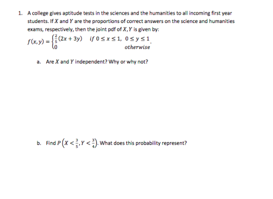 A college gives aptitude tests in the sciences and the humanities to all incoming first year students. If X and Y are the proportions of correct answers on the science and humanities exams, respectively, then the joint pdf of X, Y is given by: 1. otherwise a. Are X and Y independent? Why or why not? b. Find P(X <5.Y <^). What does this probability represent?