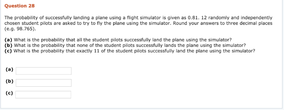 Question 28 The probability of successfully landing a plane using a flight simulator is given as 0.81. 12 randomly and independently chosen student pilots are asked to try to fly the plane using the simulator. Round your answers to three decimal places (e.g. 98.765). (a) What is the probability that all the student pilots successfully land the plane using the simulator? (b) What is the probability that none of the student pilots successfully lands the plane using the simulator? (c) What is the probability that exactly 11 of the student pilots successfully land the plane using the simulator?