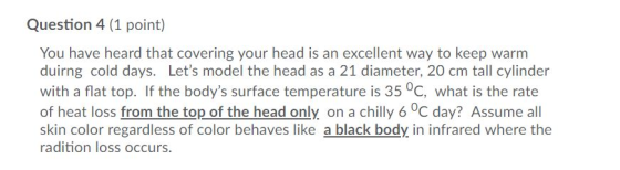 Question 4 (1 point) You have heard that covering your head is an excellent way to keep warm duirng cold days. Lets model the head as a 21 diameter, 20 cm tall cylinder with a flat top. If the bodys surface temperature is 35 °c, what is the rate of heat loss from the top of the head only on a chilly 6 0C day? Assume all skin color regardless of color behaves like a black body in infrared where the radition loss occurs