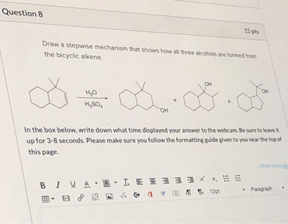 Question 8 15 pts Draw a stepwise mechanism that shows how all three alcohols are formed from the bicyclic alkene. OH ОН H2O